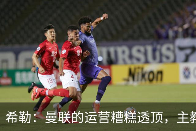 希勒：曼联的运营糟糕透顶，主教练不是问题所在